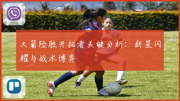 火箭险胜开拓者关键分析：新星闪耀与战术博弈