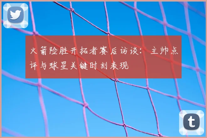 火箭险胜开拓者赛后访谈:主帅点评与球星关键时刻表现