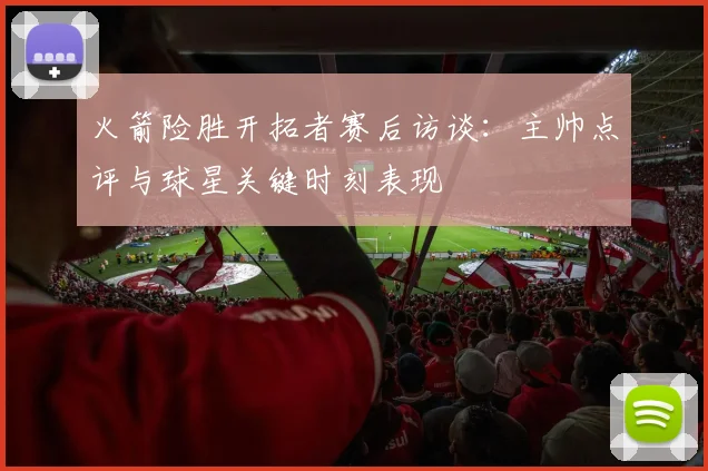 火箭险胜开拓者赛后访谈：主帅点评与球星关键时刻表现