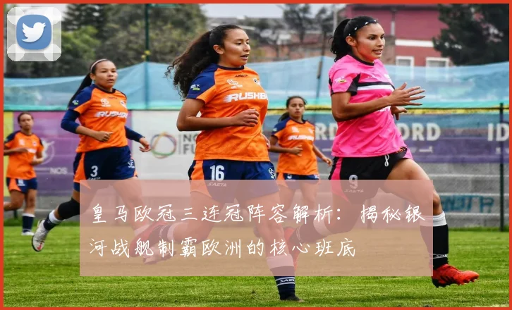 皇马欧冠三连冠阵容解析：揭秘银河战舰制霸欧洲的核心班底