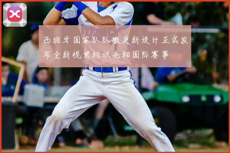 西班牙国家队队徽更新设计正式发布全新视觉标识亮相国际赛事