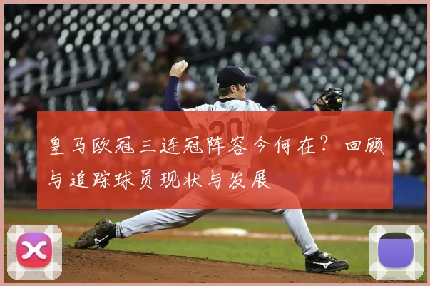 皇马欧冠三连冠阵容今何在？回顾与追踪球员现状与发展